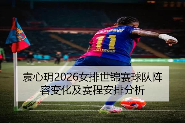 袁心玥2026女排世锦赛球队阵容变化及赛程安排分析